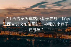 “江西吉安火車站小巷子在哪”探索江西吉安火車站周邊，神秘的小巷子在哪里？