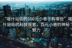 “喀什站街的100元小巷子有哪些”喀什站街的科技探索，百元小巷的神秘魅力