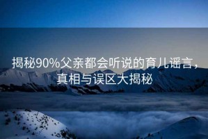 揭秘90%父親都會(huì)聽(tīng)說(shuō)的育兒謠言，真相與誤區(qū)大揭秘
