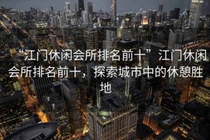 “江門休閑會(huì)所排名前十”江門休閑會(huì)所排名前十，探索城市中的休憩勝地