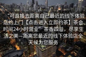 “可直接去距離自己最近的線下體驗店約上門【點擊進入立即約茶】茶會時間24小時營業(yè)”茶香四溢，盡享生活之美—距離您最近的線下體驗店全天候為您服務(wù)