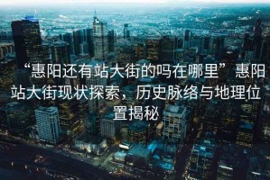 “惠陽還有站大街的嗎在哪里”惠陽站大街現(xiàn)狀探索，歷史脈絡(luò)與地理位置揭秘