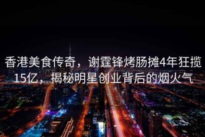 香港美食傳奇，謝霆鋒烤腸攤4年狂攬15億，揭秘明星創(chuàng)業(yè)背后的煙火氣
