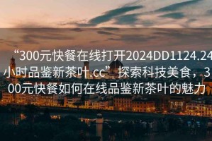 “300元快餐在線打開2024DD1124.24小時(shí)品鑒新茶葉.cc”探索科技美食，300元快餐如何在線品鑒新茶葉的魅力