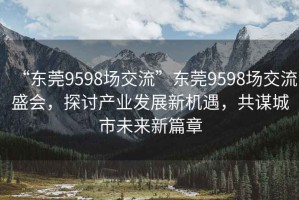 “東莞9598場(chǎng)交流”東莞9598場(chǎng)交流盛會(huì)，探討產(chǎn)業(yè)發(fā)展新機(jī)遇，共謀城市未來新篇章
