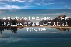 夫妻交友足不出戶享受服務(wù)上門任你挑選1114A.官網(wǎng)備用1.中國(guó):夫婦交友平臺(tái)有哪些