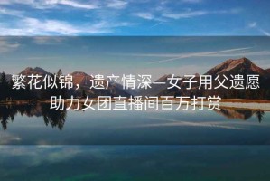 繁花似錦，遺產(chǎn)情深—女子用父遺愿助力女團(tuán)直播間百萬(wàn)打賞