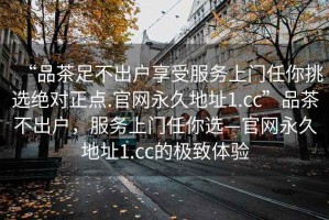 “品茶足不出戶享受服務(wù)上門任你挑選絕對正點.官網(wǎng)永久地址1.cc”品茶不出戶，服務(wù)上門任你選—官網(wǎng)永久地址1.cc的極致體驗