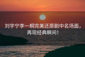 劉宇寧李一桐完美還原劇中名場面，再現(xiàn)經(jīng)典瞬間！