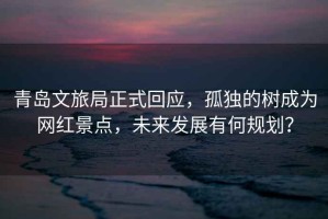 青島文旅局正式回應(yīng)，孤獨(dú)的樹成為網(wǎng)紅景點(diǎn)，未來發(fā)展有何規(guī)劃？