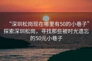 “深圳松崗現(xiàn)在哪里有50的小巷子”探索深圳松崗，尋找那些被時光遺忘的50元小巷子