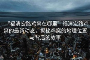 “福清宏路雞窩在哪里”福清宏路雞窩的最新動(dòng)態(tài)，揭秘雞窩的地理位置與背后的故事