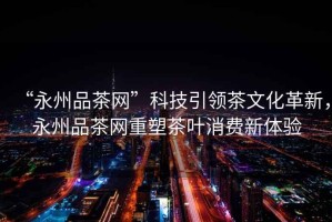 “永州品茶網(wǎng)”科技引領茶文化革新，永州品茶網(wǎng)重塑茶葉消費新體驗