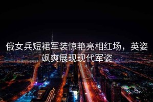 俄女兵短裙軍裝驚艷亮相紅場(chǎng)，英姿颯爽展現(xiàn)現(xiàn)代軍姿
