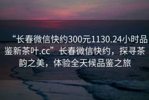 “長(zhǎng)春微信快約300元1130.24小時(shí)品鑒新茶葉.cc”長(zhǎng)春微信快約，探尋茶韻之美，體驗(yàn)全天候品鑒之旅