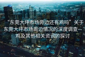 “東莞大坪市場旁邊還有雞嗎”關(guān)于東莞大坪市場周邊情況的深度調(diào)查—雞及其他相關(guān)資訊的探討