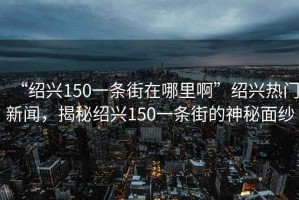 “紹興150一條街在哪里啊”紹興熱門新聞，揭秘紹興150一條街的神秘面紗