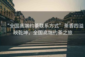 “全國高端約茶聯(lián)系方式”茶香四溢映乾坤，全國高端約茶之旅
