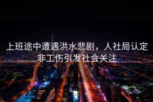 上班途中遭遇洪水悲劇，人社局認(rèn)定非工傷引發(fā)社會關(guān)注