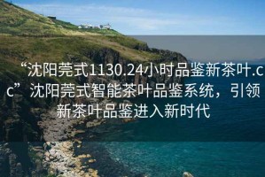 “沈陽莞式1130.24小時品鑒新茶葉.cc”沈陽莞式智能茶葉品鑒系統(tǒng)，引領新茶葉品鑒進入新時代
