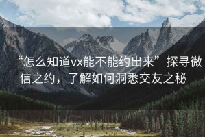 “怎么知道vx能不能約出來(lái)”探尋微信之約，了解如何洞悉交友之秘