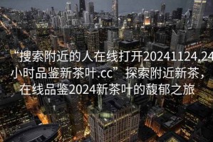 “搜索附近的人在線打開20241124.24小時(shí)品鑒新茶葉.cc”探索附近新茶，在線品鑒2024新茶葉的馥郁之旅