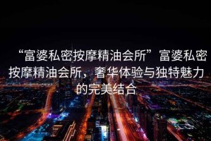 “富婆私密按摩精油會所”富婆私密按摩精油會所，奢華體驗與獨特魅力的完美結合