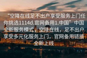 “空降在線足不出戶享受服務上門任你挑選1114d.官網備用1.中國”中國全新服務模式，空降在線，足不出戶享受多元化服務上門，官網備用鏈接全新上線