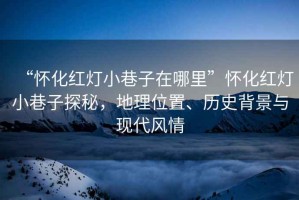 “懷化紅燈小巷子在哪里”懷化紅燈小巷子探秘，地理位置、歷史背景與現(xiàn)代風(fēng)情
