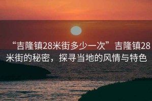 “吉隆鎮(zhèn)28米街多少一次”吉隆鎮(zhèn)28米街的秘密，探尋當(dāng)?shù)氐娘L(fēng)情與特色