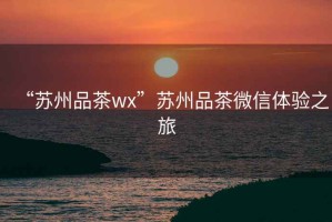“蘇州品茶wx”蘇州品茶微信體驗(yàn)之旅