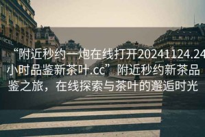 “附近秒約一炮在線打開(kāi)20241124.24小時(shí)品鑒新茶葉.cc”附近秒約新茶品鑒之旅，在線探索與茶葉的邂逅時(shí)光