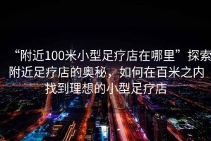 “附近100米小型足療店在哪里”探索附近足療店的奧秘，如何在百米之內(nèi)找到理想的小型足療店