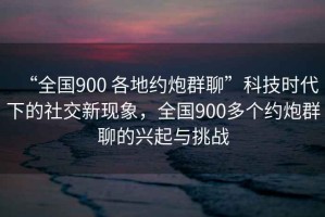 “全國900 各地約炮群聊”科技時(shí)代下的社交新現(xiàn)象，全國900多個(gè)約炮群聊的興起與挑戰(zhàn)