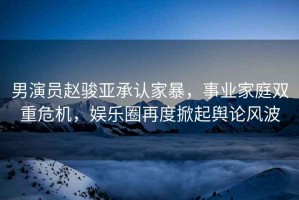 男演員趙駿亞承認(rèn)家暴，事業(yè)家庭雙重危機(jī)，娛樂圈再度掀起輿論風(fēng)波