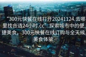 “300元快餐在線打開20241124.去哪里找合適24小時.cc”探索城市中的便捷美食，300元快餐在線訂購與全天候美食體驗