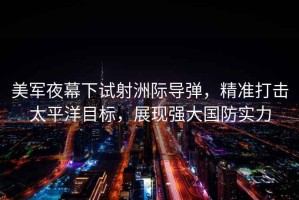 美軍夜幕下試射洲際導(dǎo)彈，精準(zhǔn)打擊太平洋目標(biāo)，展現(xiàn)強(qiáng)大國(guó)防實(shí)力