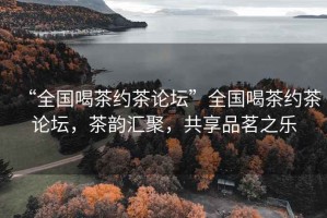 “全國(guó)喝茶約茶論壇”全國(guó)喝茶約茶論壇，茶韻匯聚，共享品茗之樂