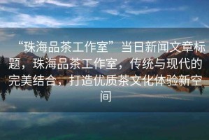 “珠海品茶工作室”當日新聞文章標題，珠海品茶工作室，傳統(tǒng)與現(xiàn)代的完美結(jié)合，打造優(yōu)質(zhì)茶文化體驗新空間