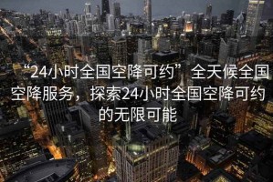 “24小時(shí)全國(guó)空降可約”全天候全國(guó)空降服務(wù)，探索24小時(shí)全國(guó)空降可約的無(wú)限可能