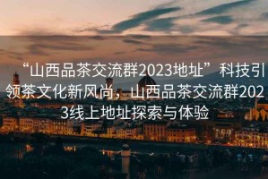 “山西品茶交流群2023地址”科技引領茶文化新風尚，山西品茶交流群2023線上地址探索與體驗