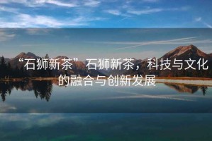 “石獅新茶”石獅新茶，科技與文化的融合與創(chuàng)新發(fā)展