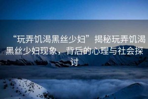 “玩弄饑渴黑絲少婦”揭秘玩弄饑渴黑絲少婦現(xiàn)象，背后的心理與社會探討