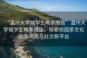 “溫州大學(xué)城學(xué)生喝茶微信”溫州大學(xué)城學(xué)生喝茶微信，探索校園茶文化的新風尚與社交新平臺