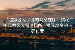 “越秀區(qū)大保健的雞窩在哪”揭秘廣州越秀區(qū)大保健場(chǎng)所—探尋雞窩的正確位置