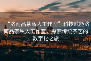 “濟(jì)南品茶私人工作室”科技賦能濟(jì)南品茶私人工作室，探索傳統(tǒng)茶藝的數(shù)字化之旅
