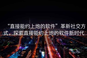 “直接能約上炮的軟件”革新社交方式，探索直接能約上炮的軟件新時代