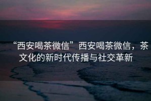 “西安喝茶微信”西安喝茶微信，茶文化的新時代傳播與社交革新