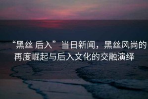 “黑絲 后入”當日新聞，黑絲風(fēng)尚的再度崛起與后入文化的交融演繹