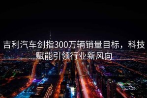 吉利汽車劍指300萬輛銷量目標(biāo)，科技賦能引領(lǐng)行業(yè)新風(fēng)向